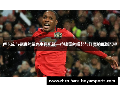 卢卡库与曼联的荣光岁月见证一位锋霸的崛起与红魔的再燃希望