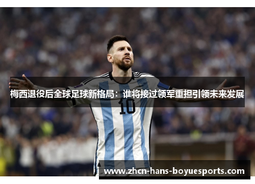 梅西退役后全球足球新格局：谁将接过领军重担引领未来发展