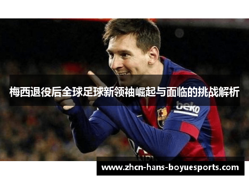 梅西退役后全球足球新领袖崛起与面临的挑战解析