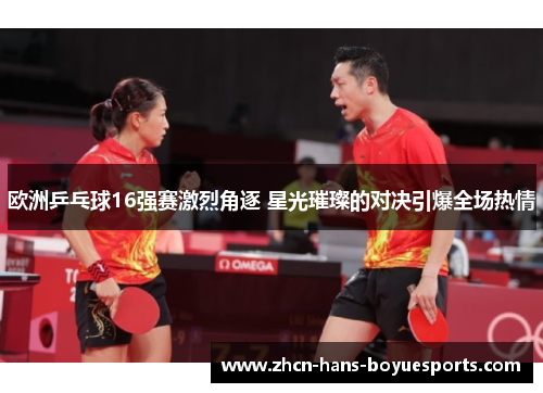 欧洲乒乓球16强赛激烈角逐 星光璀璨的对决引爆全场热情