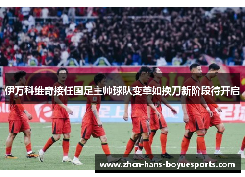 伊万科维奇接任国足主帅球队变革如换刀新阶段待开启