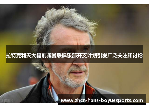 拉特克利夫大幅削减曼联俱乐部开支计划引发广泛关注和讨论